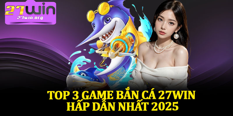 Top 3 Game Bắn Cá 27Win Hấp Dẫn Nhất 2025